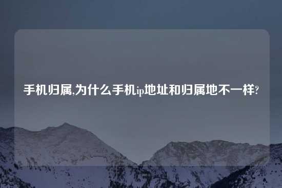 手机归属,为什么手机ip地址和归属地不一样?