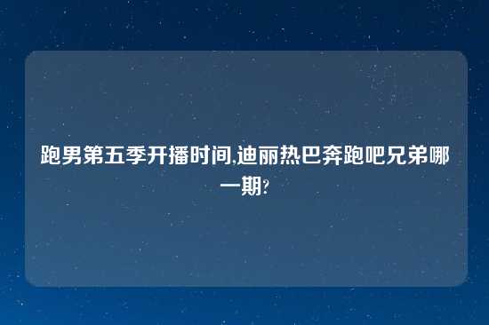 跑男第五季开播时间,迪丽热巴奔跑吧兄弟哪一期?