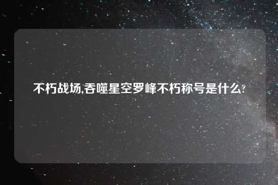 不朽战场,吞噬星空罗峰不朽称号是什么?