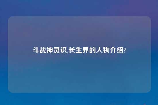 斗战神灵识,长生界的人物介绍?