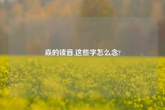 焱的读音,这些字怎么念?