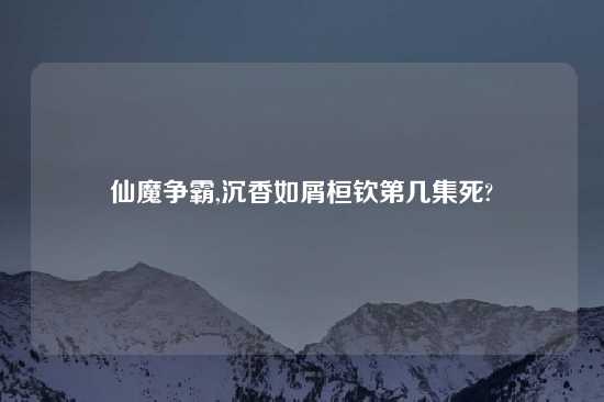 仙魔争霸,沉香如屑桓钦第几集死?