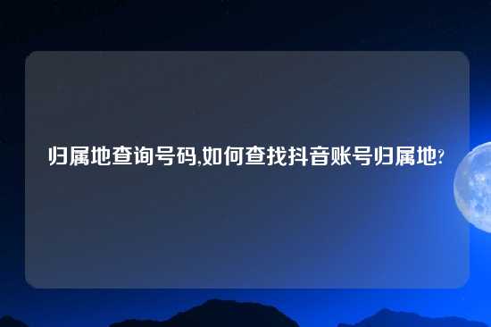 归属地查询号码,如何查找抖音账号归属地?