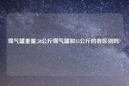 煤气罐重量,50公斤煤气罐和15公斤的有区别吗?