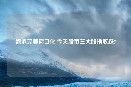 泡泡完美窗口化,今天股市三大股指收跌?