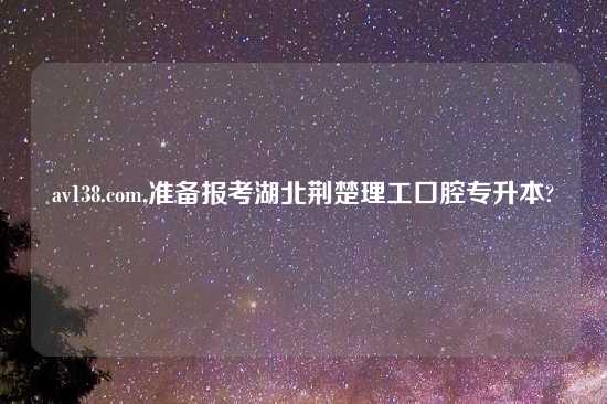 av138.com,准备报考湖北荆楚理工口腔专升本?
