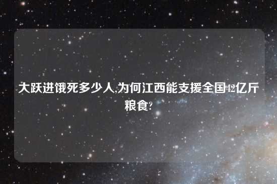 大跃进饿死多少人,为何江西能支援全国42亿斤粮食?