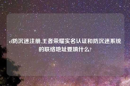 cf防沉迷注册,王者荣耀实名认证和防沉迷系统的联络地址要填什么?