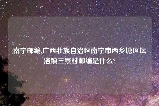 南宁邮编,广西壮族自治区南宁市西乡塘区坛洛镇三景村邮编是什么?