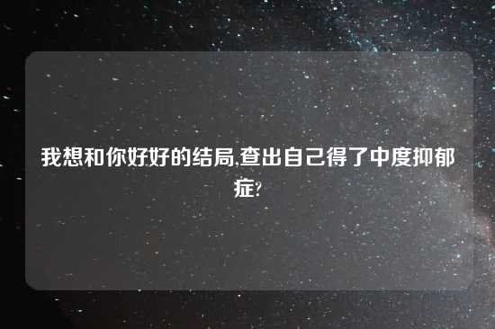 我想和你好好的结局,查出自己得了中度抑郁症?