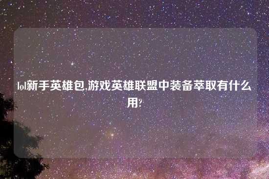 lol新手英雄包,游戏英雄联盟中装备萃取有什么用?