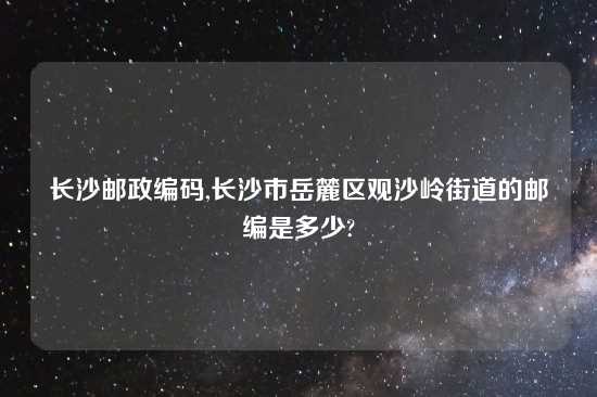 长沙邮政编码,长沙市岳麓区观沙岭街道的邮编是多少?