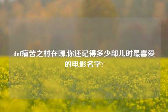 dnf痛苦之村在哪,你还记得多少部儿时最喜爱的电影名字?