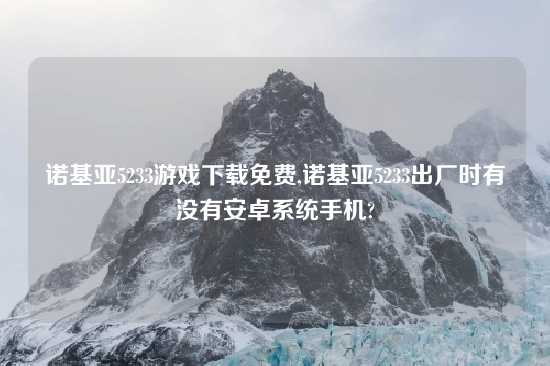 诺基亚5233游戏怎么玩免费,诺基亚5233出厂时有没有安卓系统手机?