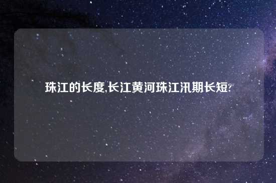 珠江的长度,长江黄河珠江汛期长短?