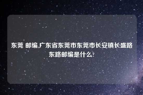 东莞 邮编,广东省东莞市东莞市长安镇长盛路东路邮编是什么?