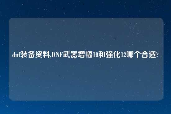 dnf装备资料,DNF武器增幅10和强化12哪个合适?