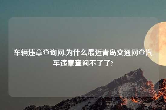 车辆违章查询网,为什么最近青岛交通网查汽车违章查询不了了?