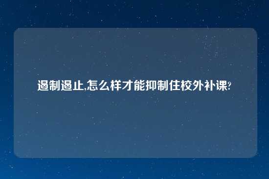 遏制遏止,怎么样才能抑制住校外补课?