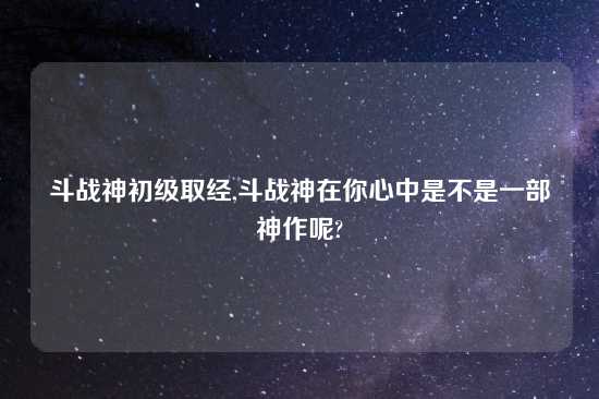 斗战神初级取经,斗战神在你心中是不是一部神作呢?