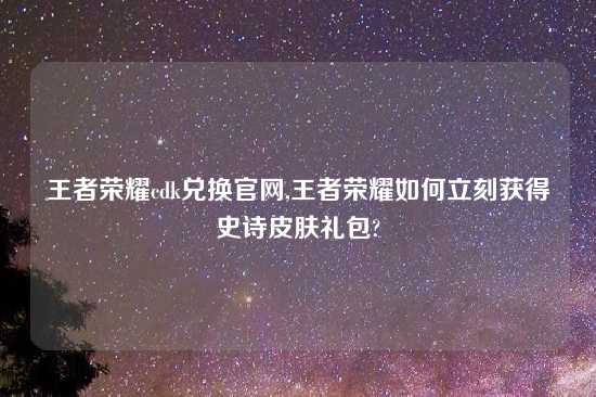 王者荣耀cdk兑换官网,王者荣耀如何立刻获得史诗皮肤礼包?