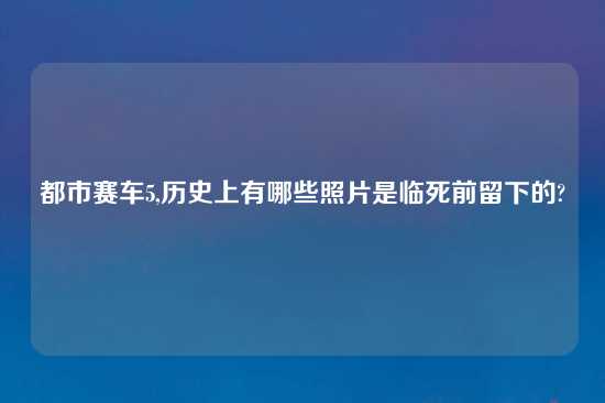 都市赛车5,历史上有哪些照片是临死前留下的?