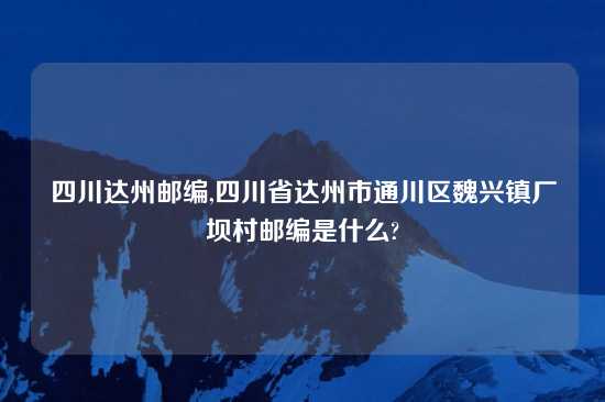 四川达州邮编,四川省达州市通川区魏兴镇厂坝村邮编是什么?