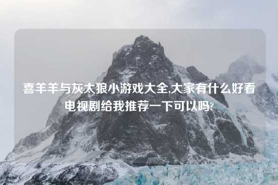 喜羊羊与灰太狼小游戏大全,大家有什么好看电视剧给我推荐一下可以吗?