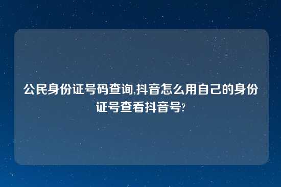 公民身份证号码查询,抖音怎么用自己的身份证号查看抖音号?