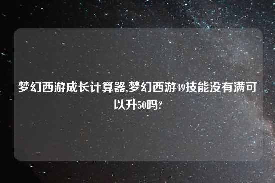 梦幻西游成长计算器,梦幻西游49技能没有满可以升50吗?