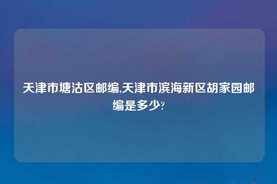 天津市塘沽区邮编,天津市滨海新区胡家园邮编是多少?