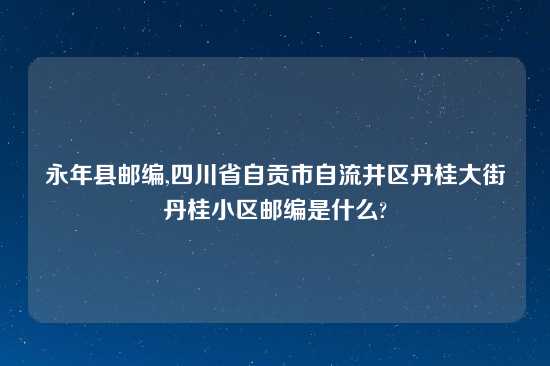 永年县邮编,四川省自贡市自流井区丹桂大街丹桂小区邮编是什么?