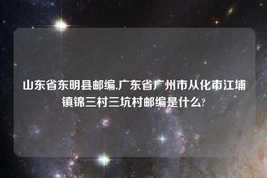 山东省东明县邮编,广东省广州市从化市江埔镇锦三村三坑村邮编是什么?