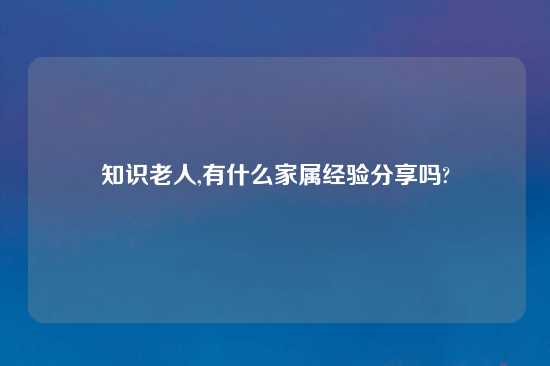 知识老人,有什么家属经验分享吗?