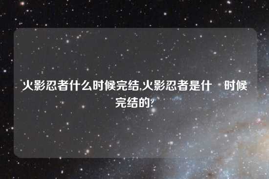 火影忍者什么时候完结,火影忍者是什麼时候完结的?