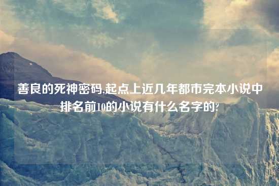 善良的死神密码,起点上近几年都市完本小说中排名前10的小说有什么名字的?