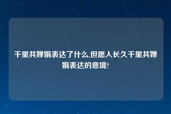 千里共婵娟表达了什么,但愿人长久千里共婵娟表达的意境?