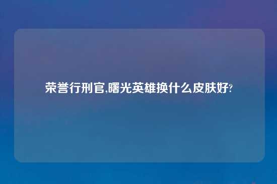 荣誉行刑官,曙光英雄换什么皮肤好?