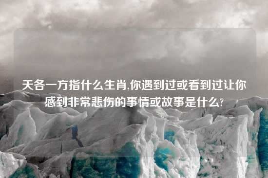 天各一方指什么生肖,你遇到过或看到过让你感到非常悲伤的事情或故事是什么?