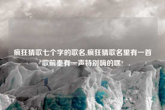 疯狂猜歌七个字的歌名,疯狂猜歌名里有一首歌前奏有一声特别嗨的嘿?