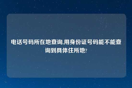 电话号码所在地查询,用身份证号码能不能查询到具体住所地?