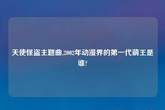 天使怪盗主题曲,2002年动漫界的第一代萌王是谁?