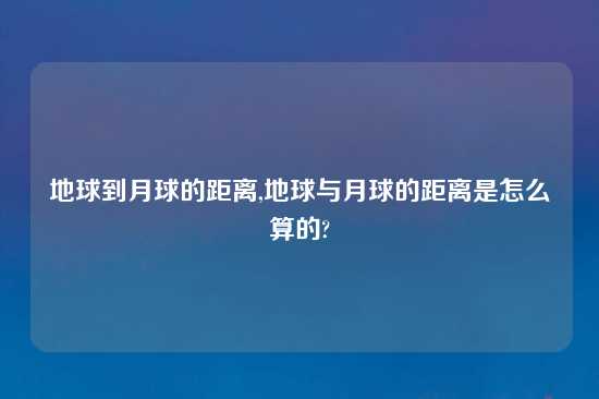 地球到月球的距离,地球与月球的距离是怎么算的?