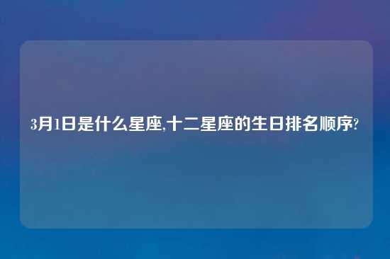 3月1日是什么星座,十二星座的生日排名顺序?