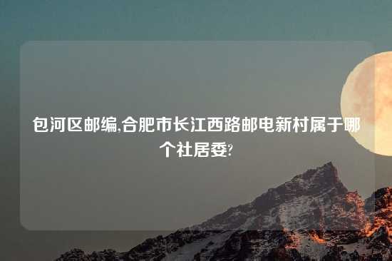 包河区邮编,合肥市长江西路邮电新村属于哪个社居委?