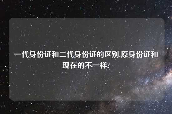 一代身份证和二代身份证的区别,原身份证和现在的不一样?