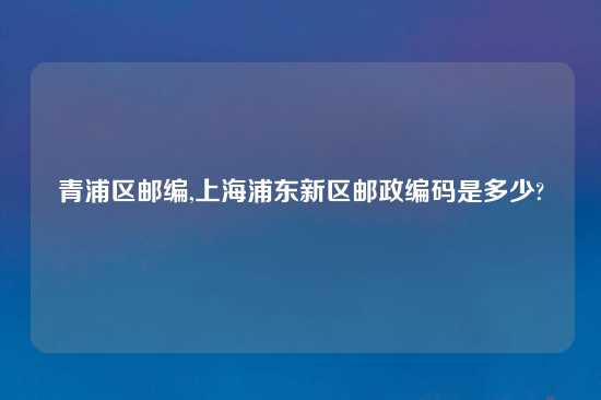 青浦区邮编,上海浦东新区邮政编码是多少?