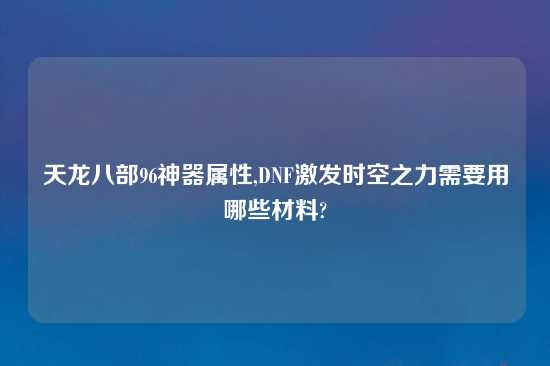 天龙八部96神器属性,DNF激发时空之力需要用哪些材料?