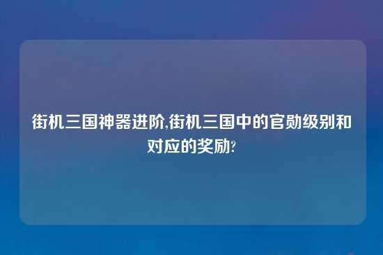 街机三国神器进阶,街机三国中的官勋级别和对应的奖励?