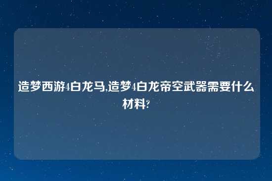 造梦西游4白龙马,造梦4白龙帝空武器需要什么材料?